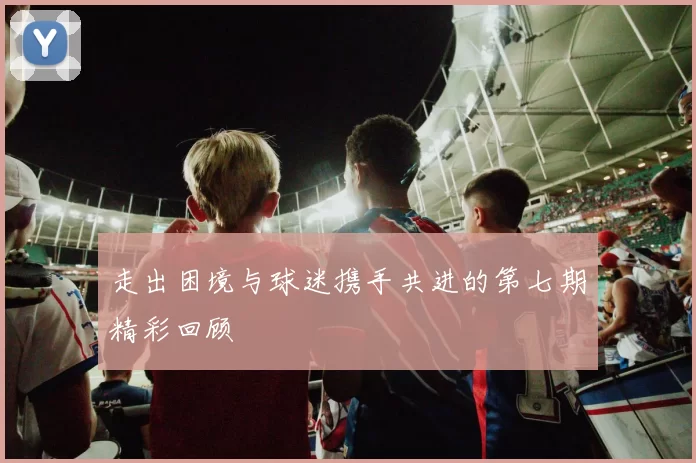 走出困境与球迷携手共进的第七期精彩回顾