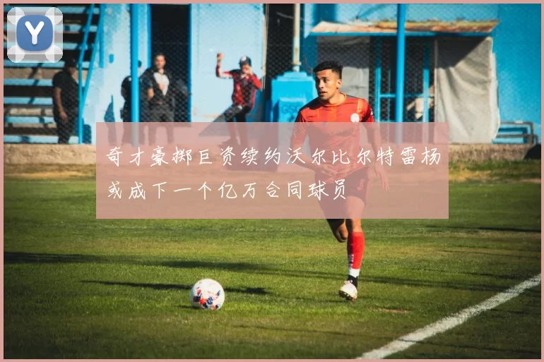 奇才豪掷巨资续约沃尔比尔特雷杨或成下一个亿万合同球员