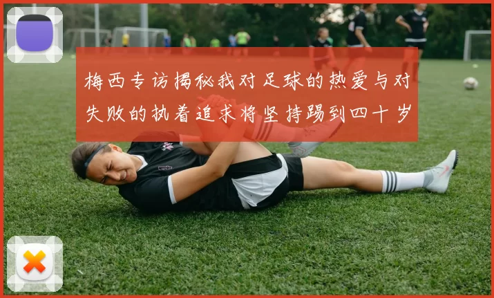 梅西专访揭秘我对足球的热爱与对失败的执着追求将坚持踢到四十岁