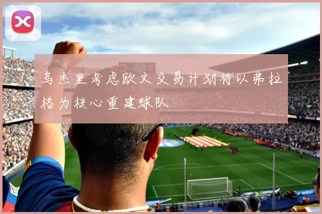 乌杰里考虑欧文交易计划将以弗拉格为核心重建球队