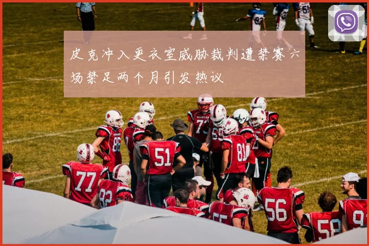 皮克冲入更衣室威胁裁判遭禁赛六场禁足两个月引发热议