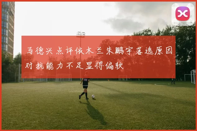 马德兴点评依木兰朱鹏宇落选原因对抗能力不足显得偏软